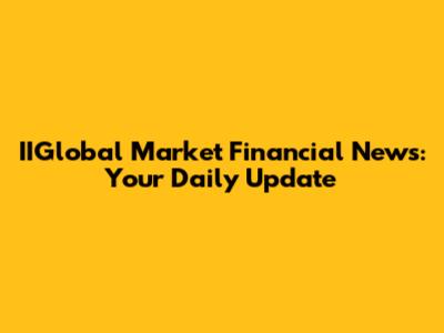 IIGlobal Market Financial News: Your Daily Update