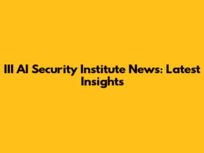 III AI Security Institute News: Latest Insights
