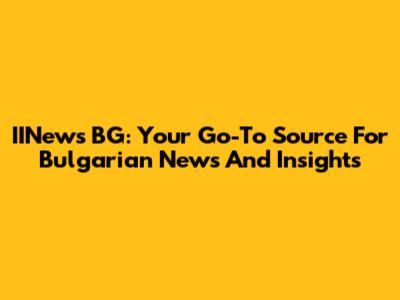 IINews BG: Your Go-To Source For Bulgarian News And Insights
