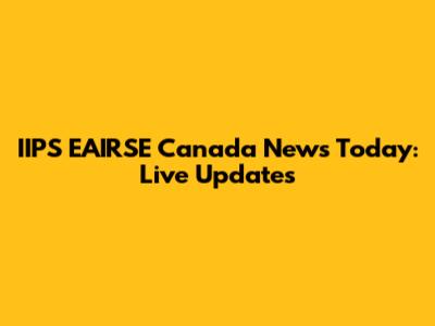 IIPS EAIRSE Canada News Today: Live Updates