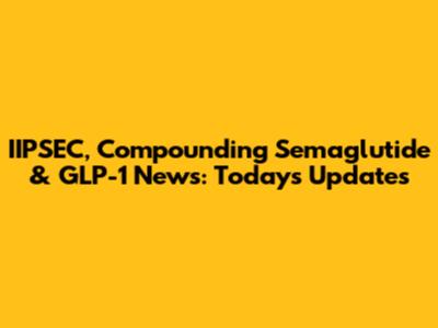 IIPSEC, Compounding Semaglutide & GLP-1 News: Today's Updates