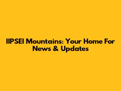 IIPSEI Mountains: Your Home For News & Updates