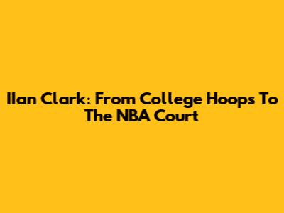 IIan Clark: From College Hoops To The NBA Court