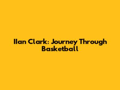 IIan Clark: Journey Through Basketball