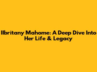 IIbritany Mahome: A Deep Dive Into Her Life & Legacy
