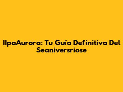 IIpaAurora: Tu Guía Definitiva Del Seaniversriose