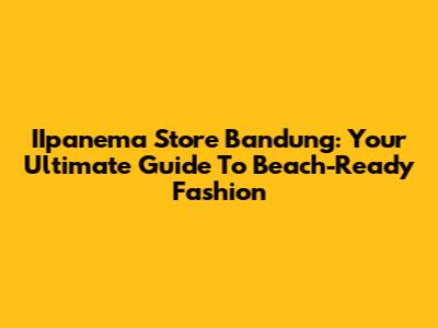 IIpanema Store Bandung: Your Ultimate Guide To Beach-Ready Fashion