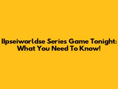 IIpseiworldse Series Game Tonight: What You Need To Know!