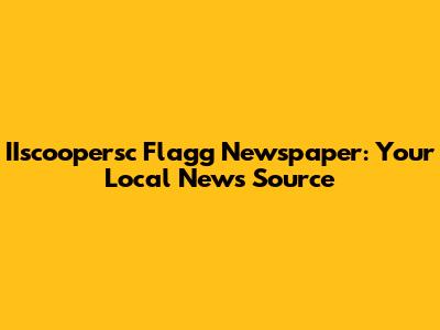 IIscoopersc Flagg Newspaper: Your Local News Source