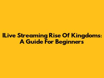 ILive Streaming Rise Of Kingdoms: A Guide For Beginners