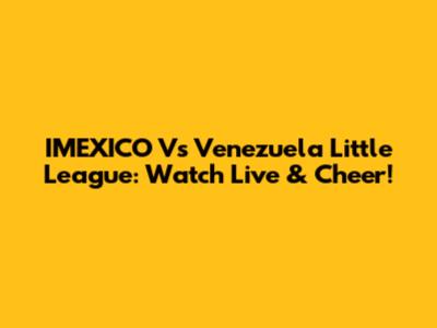 IMEXICO Vs Venezuela Little League: Watch Live & Cheer!