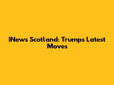 INews Scotland: Trump's Latest Moves