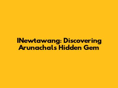 INewtawang: Discovering Arunachal's Hidden Gem