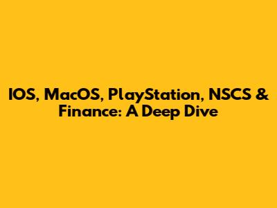 IOS, MacOS, PlayStation, NSCS & Finance: A Deep Dive