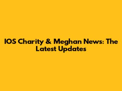 IOS Charity & Meghan News: The Latest Updates