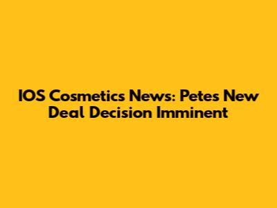 IOS Cosmetics News: Pete's New Deal Decision Imminent