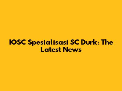 IOSC Spesialisasi SC Durk: The Latest News