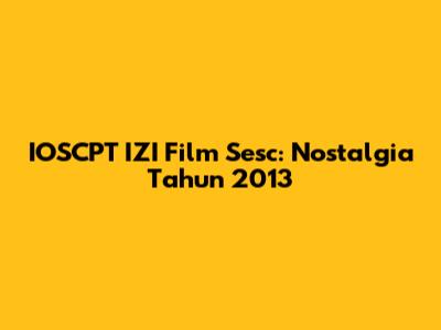 IOSCPT IZI Film Sesc: Nostalgia Tahun 2013