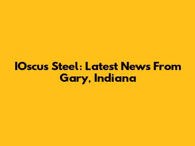 IOscus Steel: Latest News From Gary, Indiana