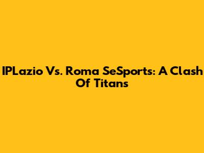 IPLazio Vs. Roma SeSports: A Clash Of Titans