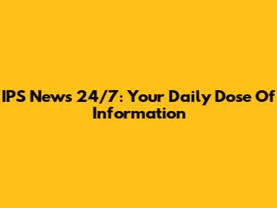 IPS News 24/7: Your Daily Dose Of Information