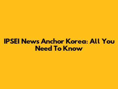 IPSEI News Anchor Korea: All You Need To Know