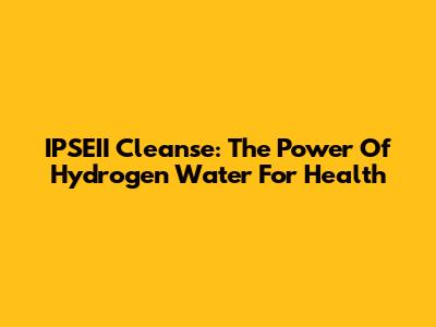 IPSEII Cleanse: The Power Of Hydrogen Water For Health