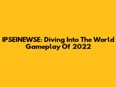 IPSEINEWSE: Diving Into The World Gameplay Of 2022