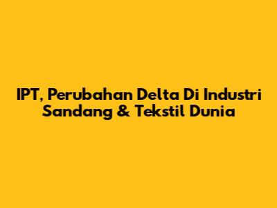 IPT, Perubahan Delta Di Industri Sandang & Tekstil Dunia