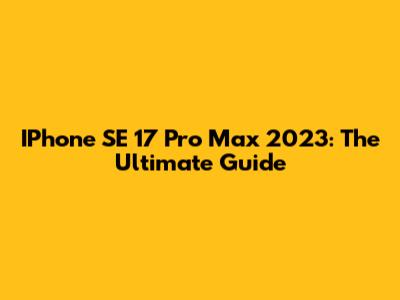 IPhone SE 17 Pro Max 2023: The Ultimate Guide