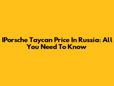 IPorsche Taycan Price In Russia: All You Need To Know