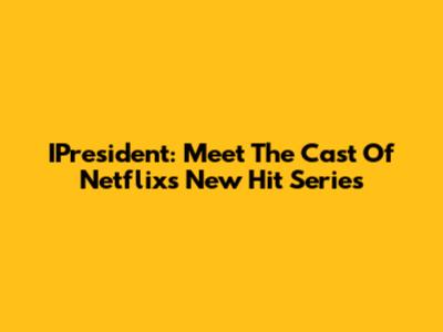 IPresident: Meet The Cast Of Netflix's New Hit Series