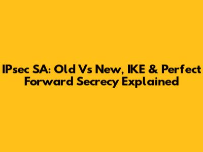 IPsec SA: Old Vs New, IKE & Perfect Forward Secrecy Explained