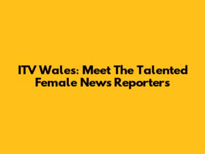 ITV Wales: Meet The Talented Female News Reporters