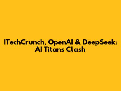 ITechCrunch, OpenAI & DeepSeek: AI Titans Clash