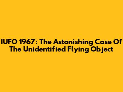 IUFO 1967: The Astonishing Case Of The Unidentified Flying Object