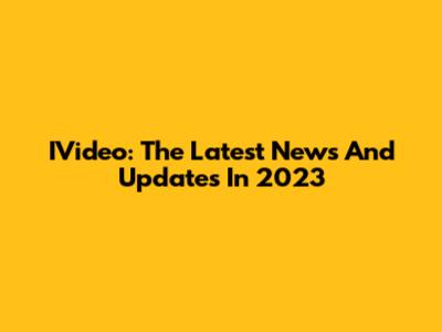 IVideo: The Latest News And Updates In 2023