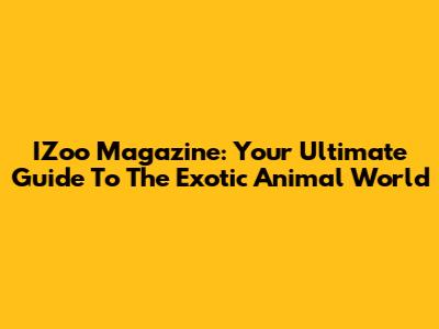 IZoo Magazine: Your Ultimate Guide To The Exotic Animal World