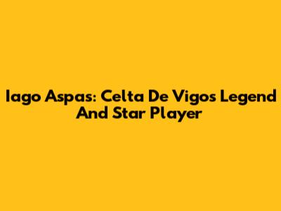 Iago Aspas: Celta De Vigo's Legend And Star Player