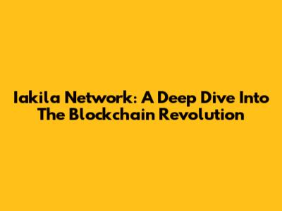 Iakila Network: A Deep Dive Into The Blockchain Revolution