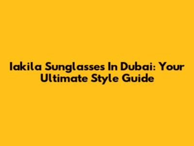 Iakila Sunglasses In Dubai: Your Ultimate Style Guide
