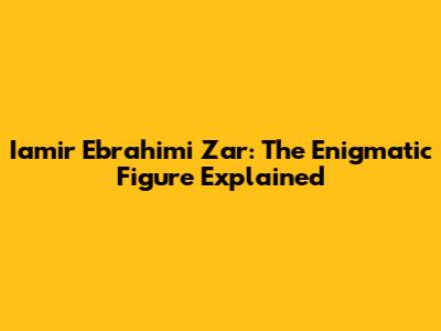 Iamir Ebrahimi Zar: The Enigmatic Figure Explained