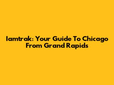 Iamtrak: Your Guide To Chicago From Grand Rapids