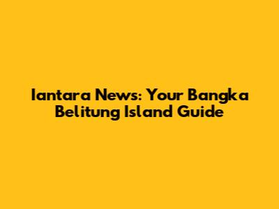 Iantara News: Your Bangka Belitung Island Guide