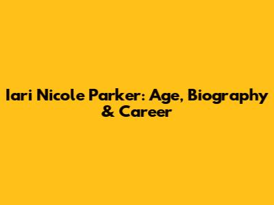 Iari Nicole Parker: Age, Biography & Career