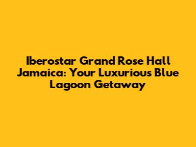 Iberostar Grand Rose Hall Jamaica: Your Luxurious Blue Lagoon Getaway