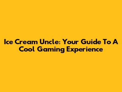 Ice Cream Uncle: Your Guide To A Cool Gaming Experience