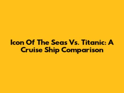 Icon Of The Seas Vs. Titanic: A Cruise Ship Comparison