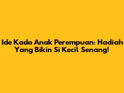 Ide Kado Anak Perempuan: Hadiah Yang Bikin Si Kecil Senang!