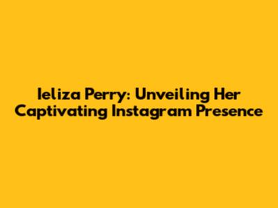 Ieliza Perry: Unveiling Her Captivating Instagram Presence